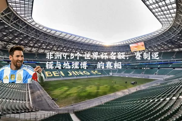 非洲9.5个世界杯名额：赛制逻辑与地理博弈的真相