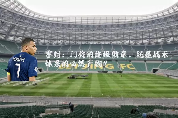 零封:门将的终极勋章,还是战术体系的必然产物?